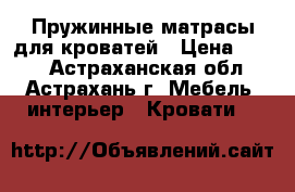 Пружинные матрасы для кроватей › Цена ­ 800 - Астраханская обл., Астрахань г. Мебель, интерьер » Кровати   